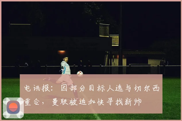 电讯报：因部分目标人选与切尔西重合，曼联被迫加快寻找新帅