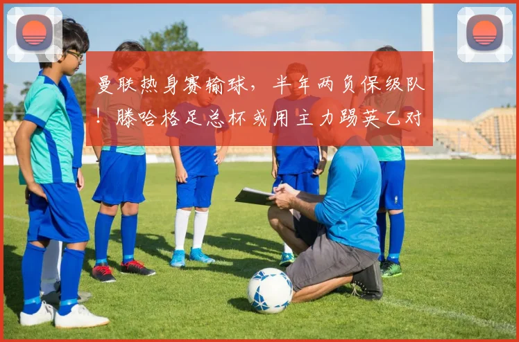 曼联热身赛输球，半年两负保级队！滕哈格足总杯或用主力踢英乙对手