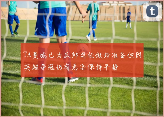 TA曼城已为瓜帅离任做好准备但因英超争冠仍有悬念保持平静