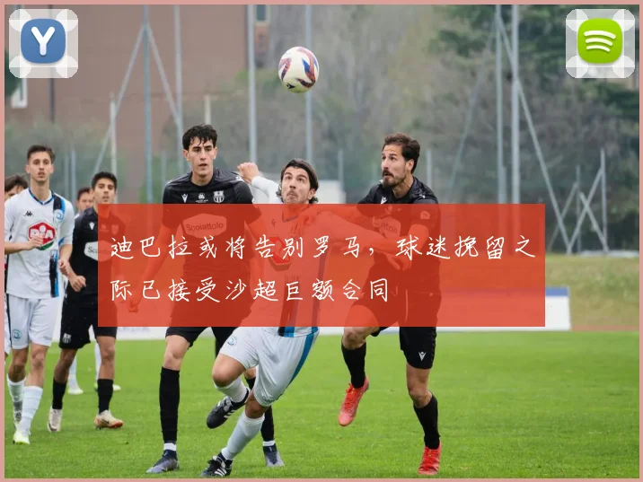 迪巴拉或将告别罗马，球迷挽留之际已接受沙超巨额合同