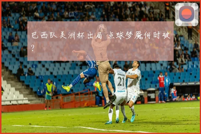 巴西队美洲杯出局 点球梦魇何时破？