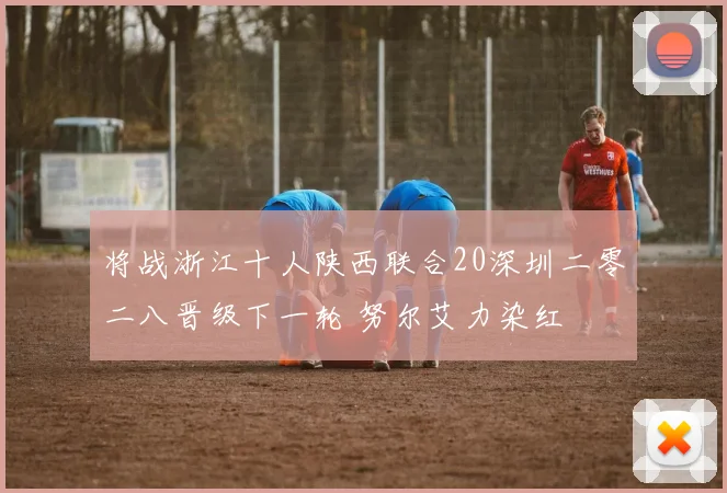 将战浙江十人陕西联合20深圳二零二八晋级下一轮 努尔艾力染红