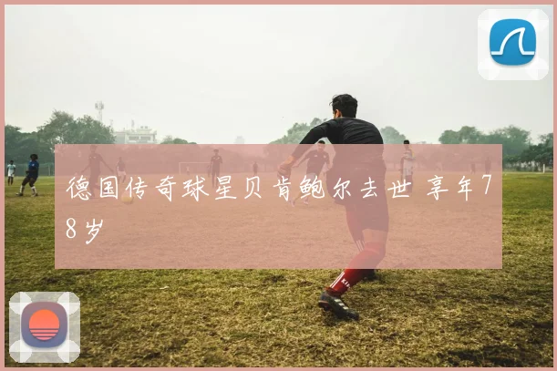 德国传奇球星贝肯鲍尔去世 享年78岁