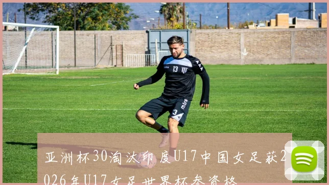 亚洲杯30淘汰印度U17中国女足获2026年U17女足世界杯参资格