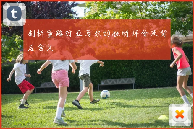 剖析董路对亚马尔的独特评价及背后含义