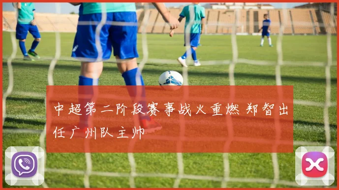 中超第二阶段赛事战火重燃 郑智出任广州队主帅