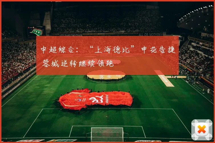 中超综合：“上海德比”申花告捷 蓉城逆转继续领跑