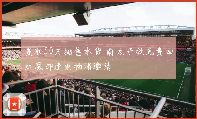 曼联50万抛售水货 前太子欲免费回红魔却遭利物浦邀请